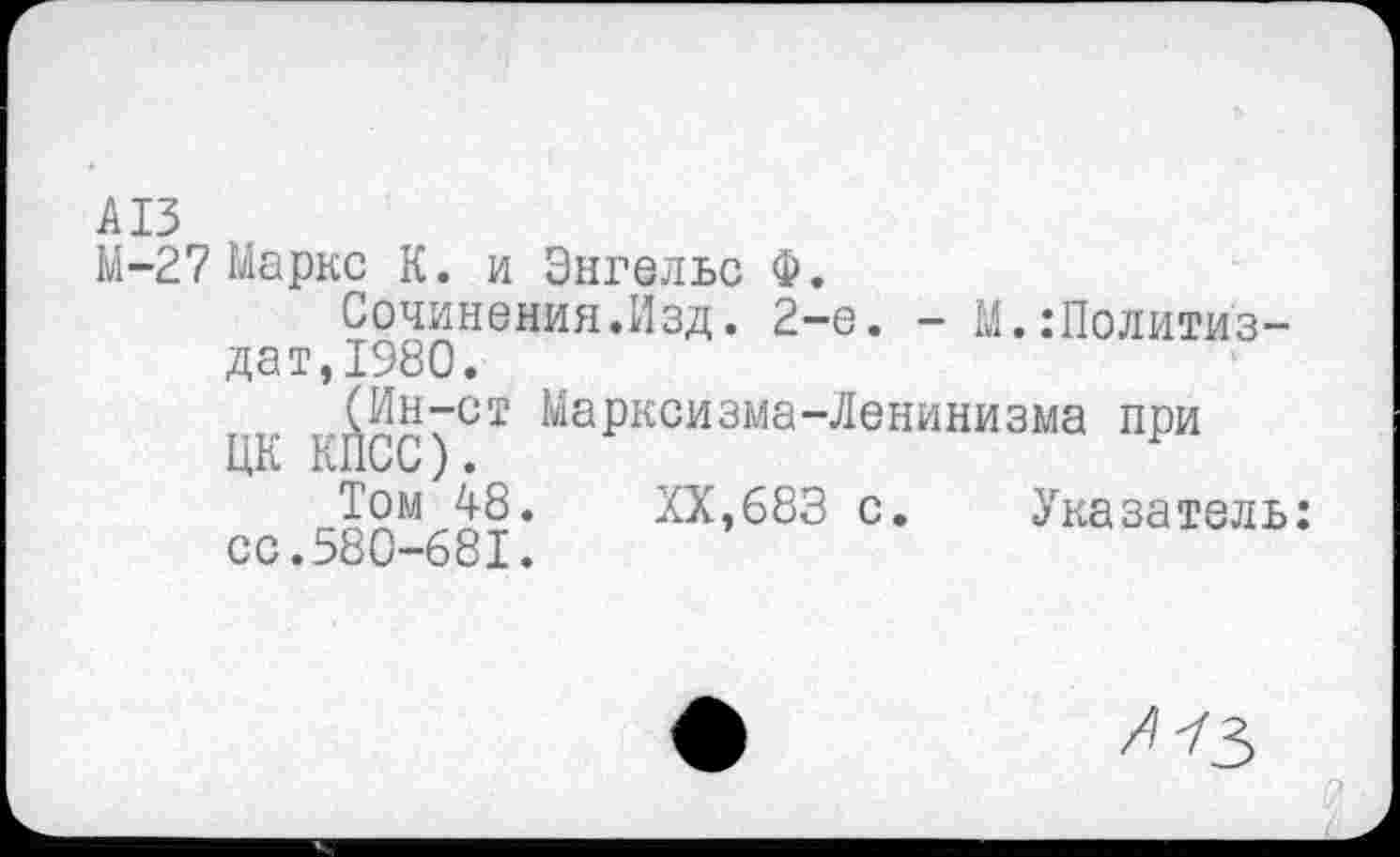 ﻿А13
М-27 Маркс К. и Энгельс Ф.
Сочинения.Изд. 2-е. - М.Политиздат,1980.
(Ин-ст Марксизма-Ленинизма при ЦК КПСС)•
XX,683 с.	Указатель:
сс.580-681.